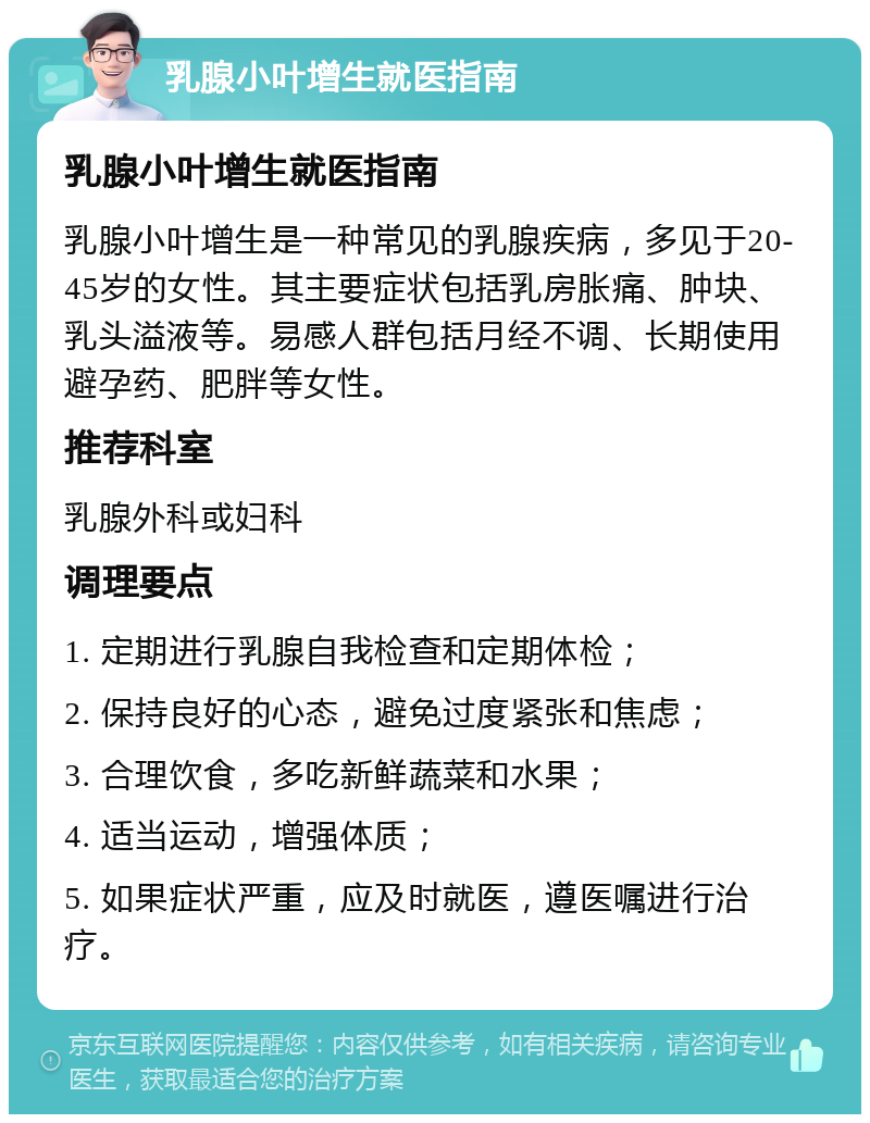 乳腺小叶增生就医指南 乳腺小叶增生就医指南 乳腺小叶增生是一种常见的乳腺疾病，多见于20-45岁的女性。其主要症状包括乳房胀痛、肿块、乳头溢液等。易感人群包括月经不调、长期使用避孕药、肥胖等女性。 推荐科室 乳腺外科或妇科 调理要点 1. 定期进行乳腺自我检查和定期体检； 2. 保持良好的心态，避免过度紧张和焦虑； 3. 合理饮食，多吃新鲜蔬菜和水果； 4. 适当运动，增强体质； 5. 如果症状严重，应及时就医，遵医嘱进行治疗。