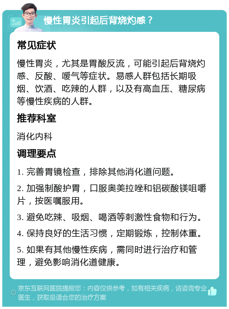 慢性胃炎引起后背烧灼感？ 常见症状 慢性胃炎，尤其是胃酸反流，可能引起后背烧灼感、反酸、嗳气等症状。易感人群包括长期吸烟、饮酒、吃辣的人群，以及有高血压、糖尿病等慢性疾病的人群。 推荐科室 消化内科 调理要点 1. 完善胃镜检查，排除其他消化道问题。 2. 加强制酸护胃，口服奥美拉唑和铝碳酸镁咀嚼片，按医嘱服用。 3. 避免吃辣、吸烟、喝酒等刺激性食物和行为。 4. 保持良好的生活习惯，定期锻炼，控制体重。 5. 如果有其他慢性疾病，需同时进行治疗和管理，避免影响消化道健康。