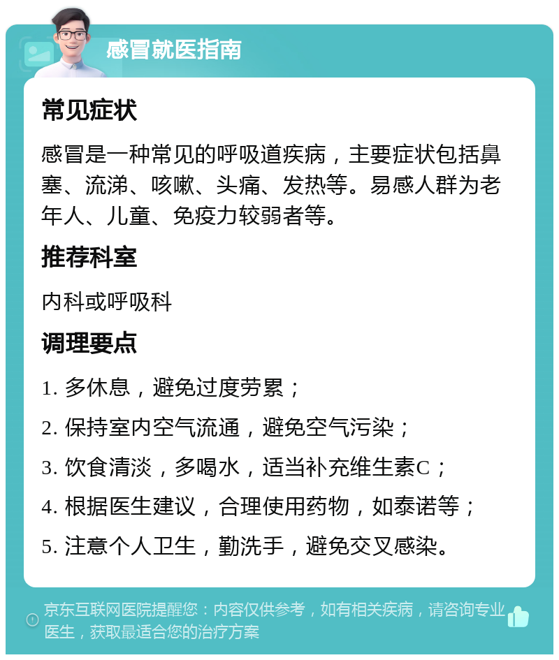 感冒就医指南 常见症状 感冒是一种常见的呼吸道疾病，主要症状包括鼻塞、流涕、咳嗽、头痛、发热等。易感人群为老年人、儿童、免疫力较弱者等。 推荐科室 内科或呼吸科 调理要点 1. 多休息，避免过度劳累； 2. 保持室内空气流通，避免空气污染； 3. 饮食清淡，多喝水，适当补充维生素C； 4. 根据医生建议，合理使用药物，如泰诺等； 5. 注意个人卫生，勤洗手，避免交叉感染。