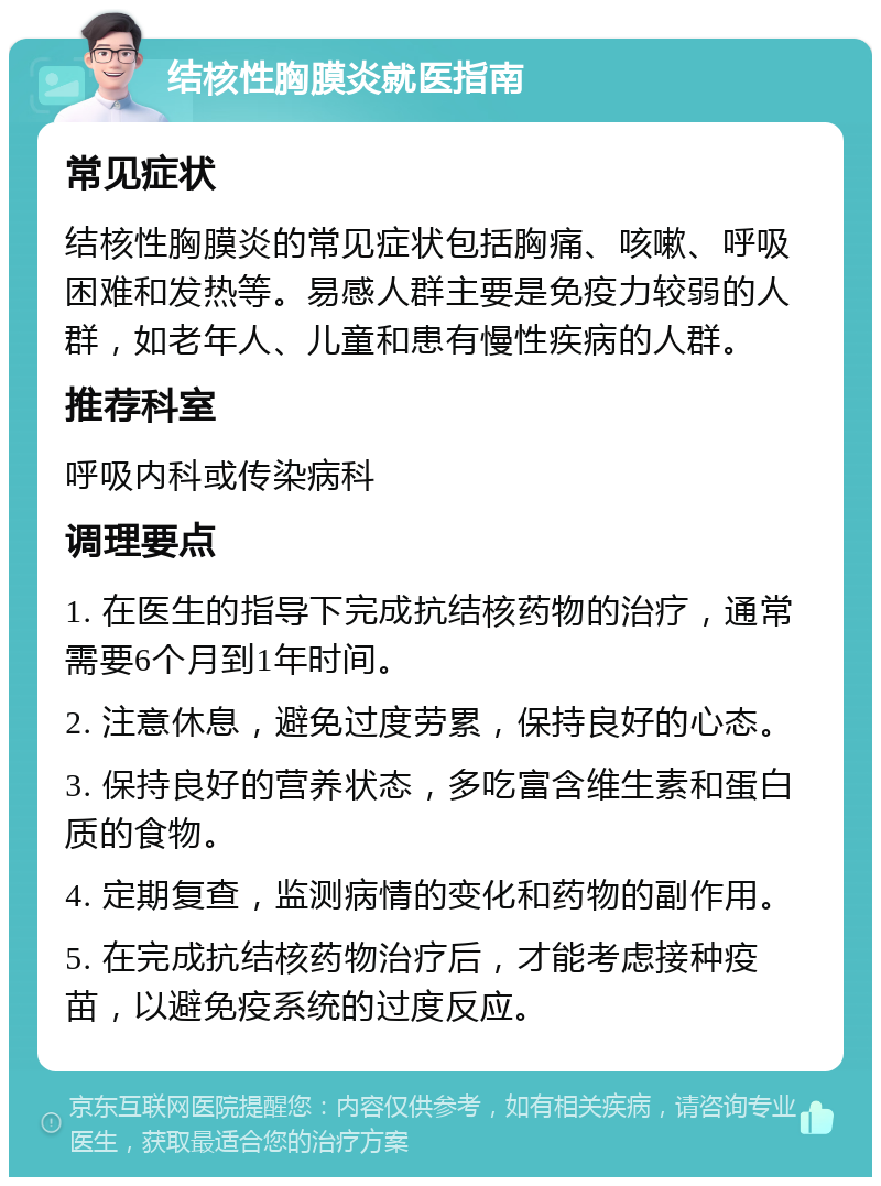 结核性胸膜炎就医指南 常见症状 结核性胸膜炎的常见症状包括胸痛、咳嗽、呼吸困难和发热等。易感人群主要是免疫力较弱的人群，如老年人、儿童和患有慢性疾病的人群。 推荐科室 呼吸内科或传染病科 调理要点 1. 在医生的指导下完成抗结核药物的治疗，通常需要6个月到1年时间。 2. 注意休息，避免过度劳累，保持良好的心态。 3. 保持良好的营养状态，多吃富含维生素和蛋白质的食物。 4. 定期复查，监测病情的变化和药物的副作用。 5. 在完成抗结核药物治疗后，才能考虑接种疫苗，以避免疫系统的过度反应。