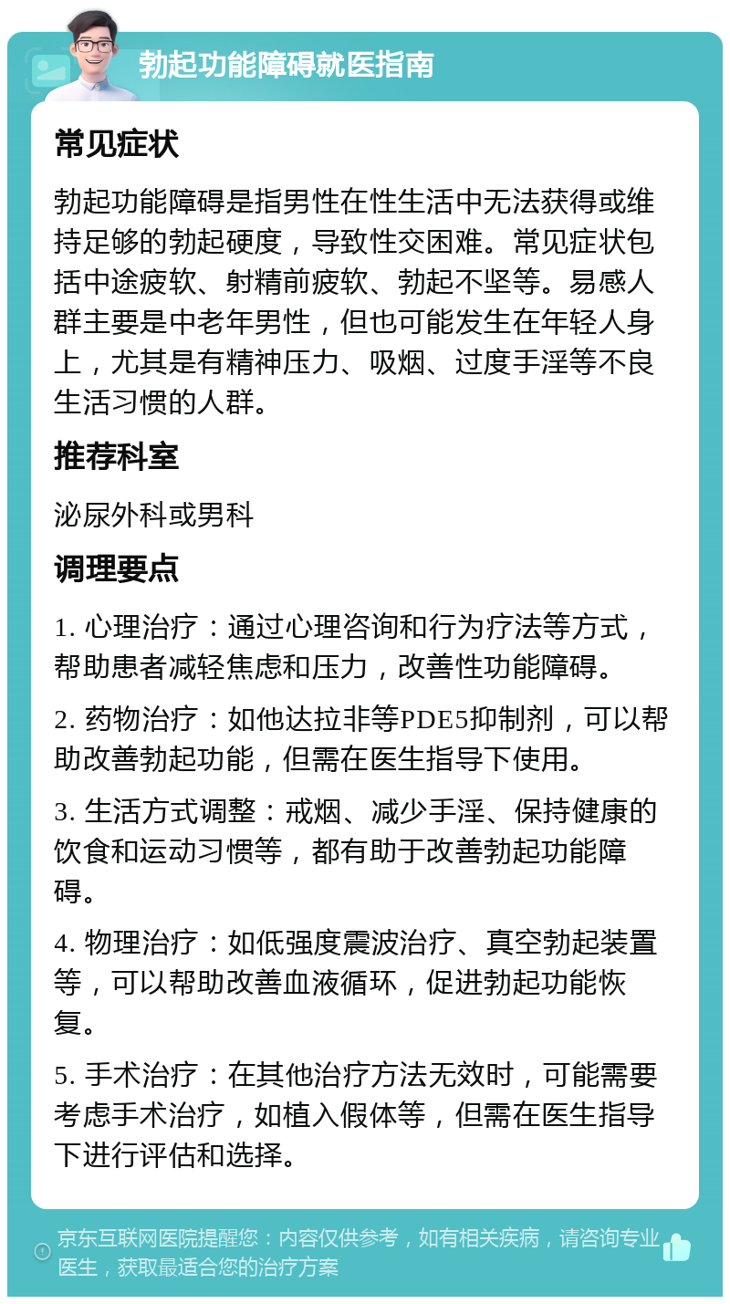 勃起功能障碍就医指南 常见症状 勃起功能障碍是指男性在性生活中无法获得或维持足够的勃起硬度，导致性交困难。常见症状包括中途疲软、射精前疲软、勃起不坚等。易感人群主要是中老年男性，但也可能发生在年轻人身上，尤其是有精神压力、吸烟、过度手淫等不良生活习惯的人群。 推荐科室 泌尿外科或男科 调理要点 1. 心理治疗：通过心理咨询和行为疗法等方式，帮助患者减轻焦虑和压力，改善性功能障碍。 2. 药物治疗：如他达拉非等PDE5抑制剂，可以帮助改善勃起功能，但需在医生指导下使用。 3. 生活方式调整：戒烟、减少手淫、保持健康的饮食和运动习惯等，都有助于改善勃起功能障碍。 4. 物理治疗：如低强度震波治疗、真空勃起装置等，可以帮助改善血液循环，促进勃起功能恢复。 5. 手术治疗：在其他治疗方法无效时，可能需要考虑手术治疗，如植入假体等，但需在医生指导下进行评估和选择。