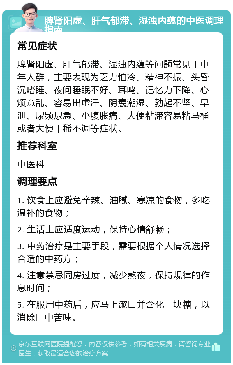 脾肾阳虚、肝气郁滞、湿浊内蕴的中医调理指南 常见症状 脾肾阳虚、肝气郁滞、湿浊内蕴等问题常见于中年人群，主要表现为乏力怕冷、精神不振、头昏沉嗜睡、夜间睡眠不好、耳鸣、记忆力下降、心烦意乱、容易出虚汗、阴囊潮湿、勃起不坚、早泄、尿频尿急、小腹胀痛、大便粘滞容易粘马桶或者大便干稀不调等症状。 推荐科室 中医科 调理要点 1. 饮食上应避免辛辣、油腻、寒凉的食物，多吃温补的食物； 2. 生活上应适度运动，保持心情舒畅； 3. 中药治疗是主要手段，需要根据个人情况选择合适的中药方； 4. 注意禁忌同房过度，减少熬夜，保持规律的作息时间； 5. 在服用中药后，应马上漱口并含化一块糖，以消除口中苦味。