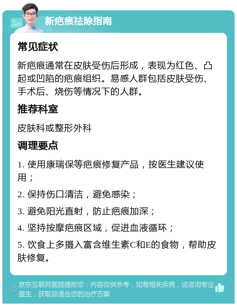 新疤痕祛除指南 常见症状 新疤痕通常在皮肤受伤后形成，表现为红色、凸起或凹陷的疤痕组织。易感人群包括皮肤受伤、手术后、烧伤等情况下的人群。 推荐科室 皮肤科或整形外科 调理要点 1. 使用康瑞保等疤痕修复产品，按医生建议使用； 2. 保持伤口清洁，避免感染； 3. 避免阳光直射，防止疤痕加深； 4. 坚持按摩疤痕区域，促进血液循环； 5. 饮食上多摄入富含维生素C和E的食物，帮助皮肤修复。