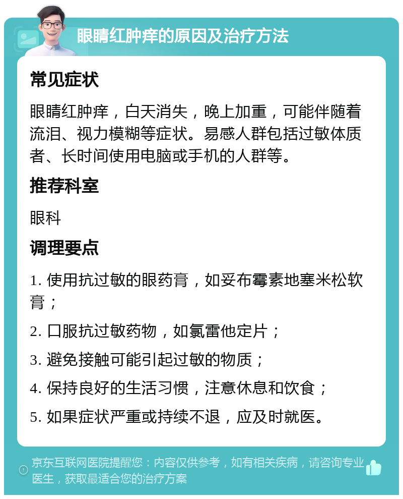 眼睛红肿痒的原因及治疗方法 常见症状 眼睛红肿痒，白天消失，晚上加重，可能伴随着流泪、视力模糊等症状。易感人群包括过敏体质者、长时间使用电脑或手机的人群等。 推荐科室 眼科 调理要点 1. 使用抗过敏的眼药膏，如妥布霉素地塞米松软膏； 2. 口服抗过敏药物，如氯雷他定片； 3. 避免接触可能引起过敏的物质； 4. 保持良好的生活习惯，注意休息和饮食； 5. 如果症状严重或持续不退，应及时就医。