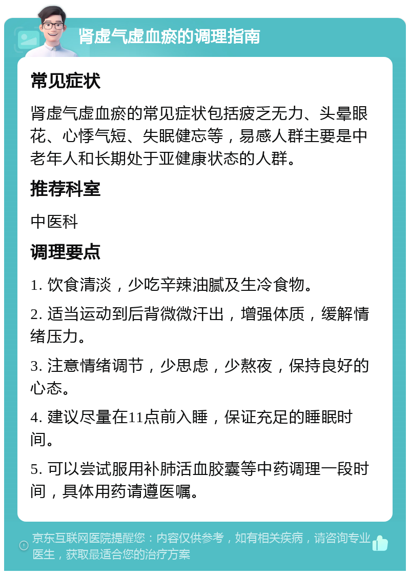 肾虚气虚血瘀的调理指南 常见症状 肾虚气虚血瘀的常见症状包括疲乏无力、头晕眼花、心悸气短、失眠健忘等，易感人群主要是中老年人和长期处于亚健康状态的人群。 推荐科室 中医科 调理要点 1. 饮食清淡，少吃辛辣油腻及生冷食物。 2. 适当运动到后背微微汗出，增强体质，缓解情绪压力。 3. 注意情绪调节，少思虑，少熬夜，保持良好的心态。 4. 建议尽量在11点前入睡，保证充足的睡眠时间。 5. 可以尝试服用补肺活血胶囊等中药调理一段时间，具体用药请遵医嘱。