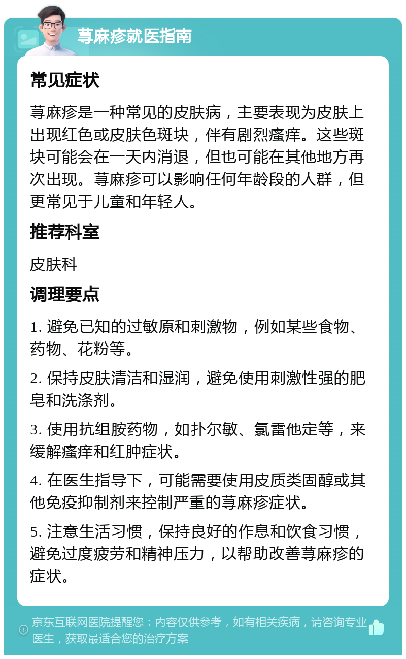 荨麻疹就医指南 常见症状 荨麻疹是一种常见的皮肤病，主要表现为皮肤上出现红色或皮肤色斑块，伴有剧烈瘙痒。这些斑块可能会在一天内消退，但也可能在其他地方再次出现。荨麻疹可以影响任何年龄段的人群，但更常见于儿童和年轻人。 推荐科室 皮肤科 调理要点 1. 避免已知的过敏原和刺激物，例如某些食物、药物、花粉等。 2. 保持皮肤清洁和湿润，避免使用刺激性强的肥皂和洗涤剂。 3. 使用抗组胺药物，如扑尔敏、氯雷他定等，来缓解瘙痒和红肿症状。 4. 在医生指导下，可能需要使用皮质类固醇或其他免疫抑制剂来控制严重的荨麻疹症状。 5. 注意生活习惯，保持良好的作息和饮食习惯，避免过度疲劳和精神压力，以帮助改善荨麻疹的症状。