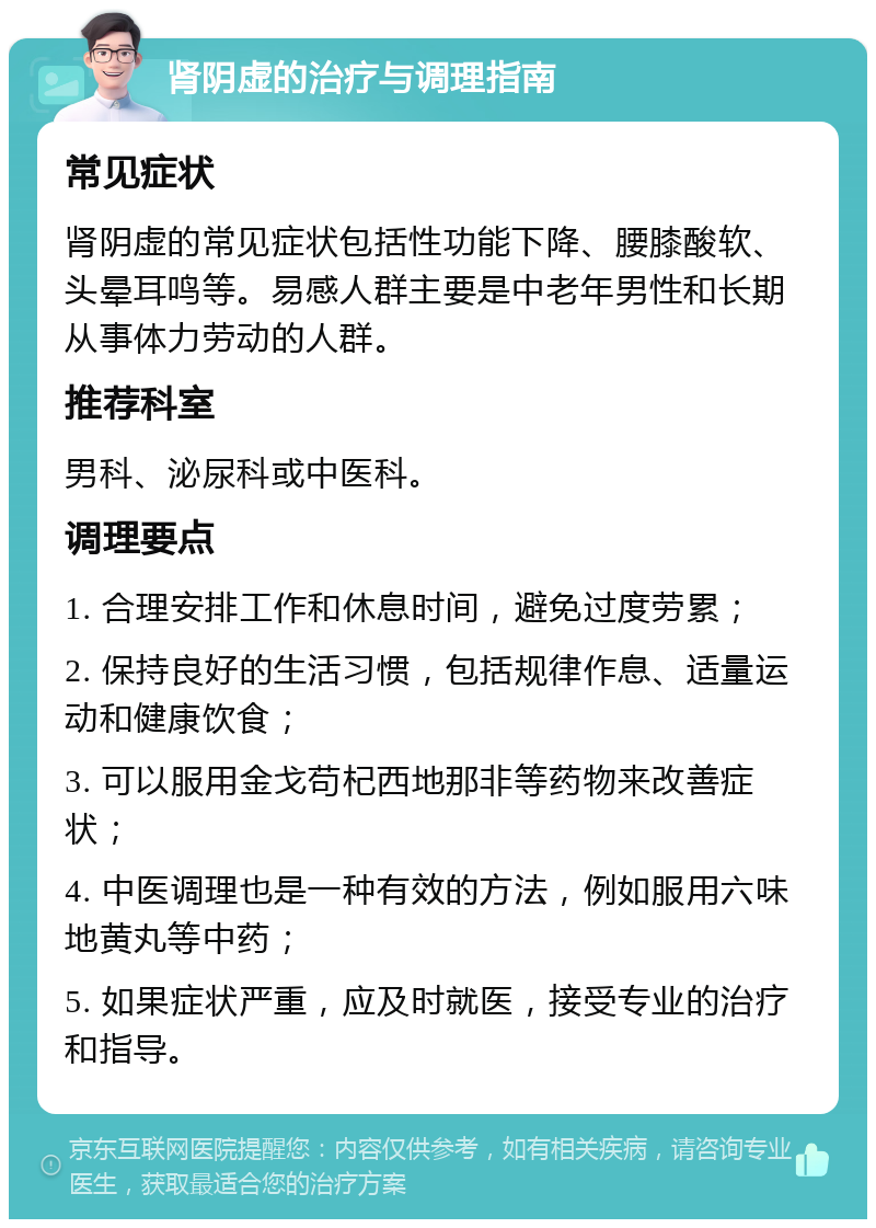 肾阴虚的治疗与调理指南 常见症状 肾阴虚的常见症状包括性功能下降、腰膝酸软、头晕耳鸣等。易感人群主要是中老年男性和长期从事体力劳动的人群。 推荐科室 男科、泌尿科或中医科。 调理要点 1. 合理安排工作和休息时间，避免过度劳累； 2. 保持良好的生活习惯，包括规律作息、适量运动和健康饮食； 3. 可以服用金戈苟杞西地那非等药物来改善症状； 4. 中医调理也是一种有效的方法，例如服用六味地黄丸等中药； 5. 如果症状严重，应及时就医，接受专业的治疗和指导。