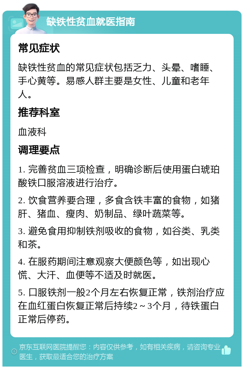 缺铁性贫血就医指南 常见症状 缺铁性贫血的常见症状包括乏力、头晕、嗜睡、手心黄等。易感人群主要是女性、儿童和老年人。 推荐科室 血液科 调理要点 1. 完善贫血三项检查，明确诊断后使用蛋白琥珀酸铁口服溶液进行治疗。 2. 饮食营养要合理，多食含铁丰富的食物，如猪肝、猪血、瘦肉、奶制品、绿叶蔬菜等。 3. 避免食用抑制铁剂吸收的食物，如谷类、乳类和茶。 4. 在服药期间注意观察大便颜色等，如出现心慌、大汗、血便等不适及时就医。 5. 口服铁剂一般2个月左右恢复正常，铁剂治疗应在血红蛋白恢复正常后持续2～3个月，待铁蛋白正常后停药。