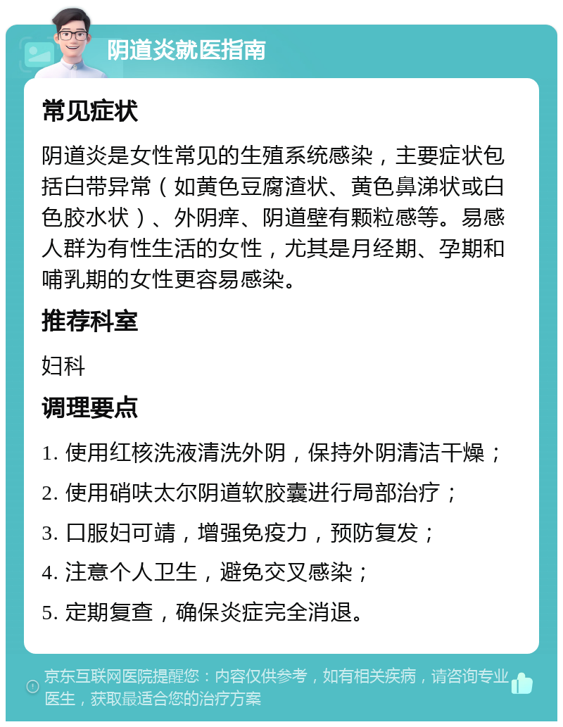 阴道炎就医指南 常见症状 阴道炎是女性常见的生殖系统感染，主要症状包括白带异常（如黄色豆腐渣状、黄色鼻涕状或白色胶水状）、外阴痒、阴道壁有颗粒感等。易感人群为有性生活的女性，尤其是月经期、孕期和哺乳期的女性更容易感染。 推荐科室 妇科 调理要点 1. 使用红核洗液清洗外阴，保持外阴清洁干燥； 2. 使用硝呋太尔阴道软胶囊进行局部治疗； 3. 口服妇可靖，增强免疫力，预防复发； 4. 注意个人卫生，避免交叉感染； 5. 定期复查，确保炎症完全消退。