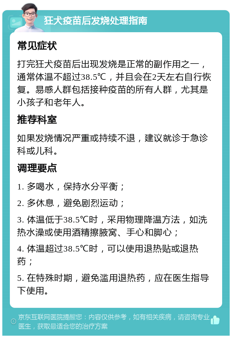 狂犬疫苗后发烧处理指南 常见症状 打完狂犬疫苗后出现发烧是正常的副作用之一，通常体温不超过38.5℃，并且会在2天左右自行恢复。易感人群包括接种疫苗的所有人群，尤其是小孩子和老年人。 推荐科室 如果发烧情况严重或持续不退，建议就诊于急诊科或儿科。 调理要点 1. 多喝水，保持水分平衡； 2. 多休息，避免剧烈运动； 3. 体温低于38.5℃时，采用物理降温方法，如洗热水澡或使用酒精擦腋窝、手心和脚心； 4. 体温超过38.5℃时，可以使用退热贴或退热药； 5. 在特殊时期，避免滥用退热药，应在医生指导下使用。