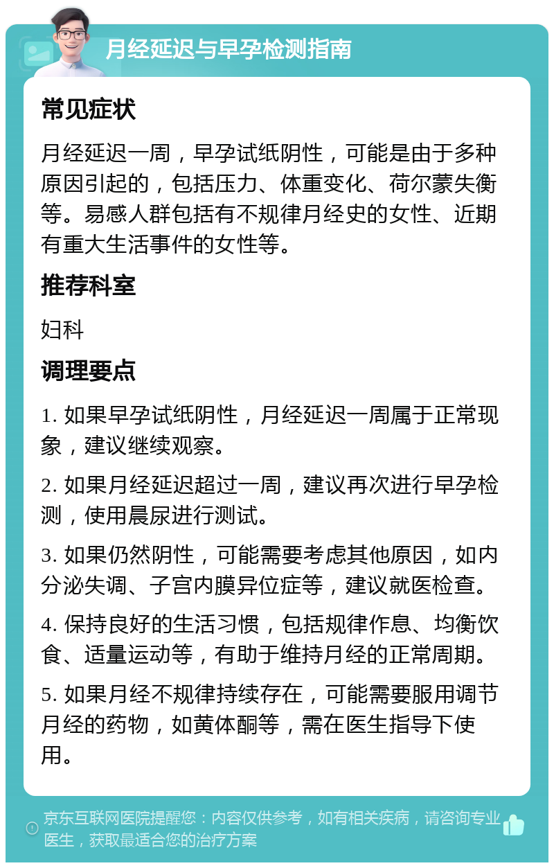 月经延迟与早孕检测指南 常见症状 月经延迟一周，早孕试纸阴性，可能是由于多种原因引起的，包括压力、体重变化、荷尔蒙失衡等。易感人群包括有不规律月经史的女性、近期有重大生活事件的女性等。 推荐科室 妇科 调理要点 1. 如果早孕试纸阴性，月经延迟一周属于正常现象，建议继续观察。 2. 如果月经延迟超过一周，建议再次进行早孕检测，使用晨尿进行测试。 3. 如果仍然阴性，可能需要考虑其他原因，如内分泌失调、子宫内膜异位症等，建议就医检查。 4. 保持良好的生活习惯，包括规律作息、均衡饮食、适量运动等，有助于维持月经的正常周期。 5. 如果月经不规律持续存在，可能需要服用调节月经的药物，如黄体酮等，需在医生指导下使用。