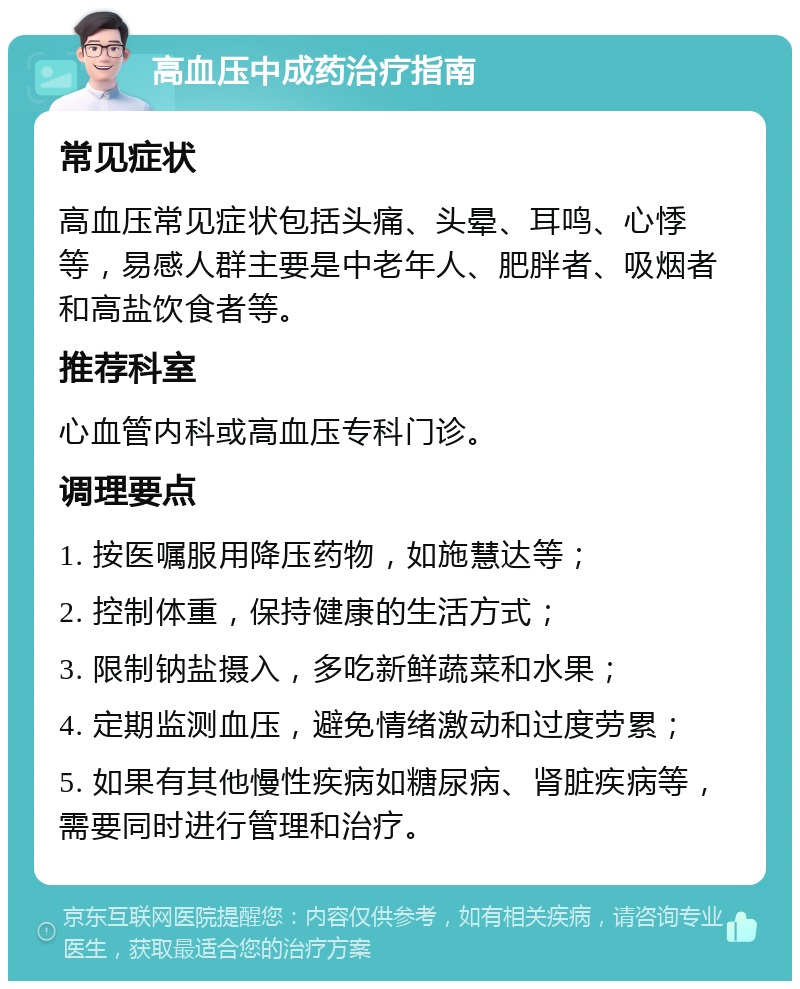 高血压中成药治疗指南 常见症状 高血压常见症状包括头痛、头晕、耳鸣、心悸等，易感人群主要是中老年人、肥胖者、吸烟者和高盐饮食者等。 推荐科室 心血管内科或高血压专科门诊。 调理要点 1. 按医嘱服用降压药物，如施慧达等； 2. 控制体重，保持健康的生活方式； 3. 限制钠盐摄入，多吃新鲜蔬菜和水果； 4. 定期监测血压，避免情绪激动和过度劳累； 5. 如果有其他慢性疾病如糖尿病、肾脏疾病等，需要同时进行管理和治疗。