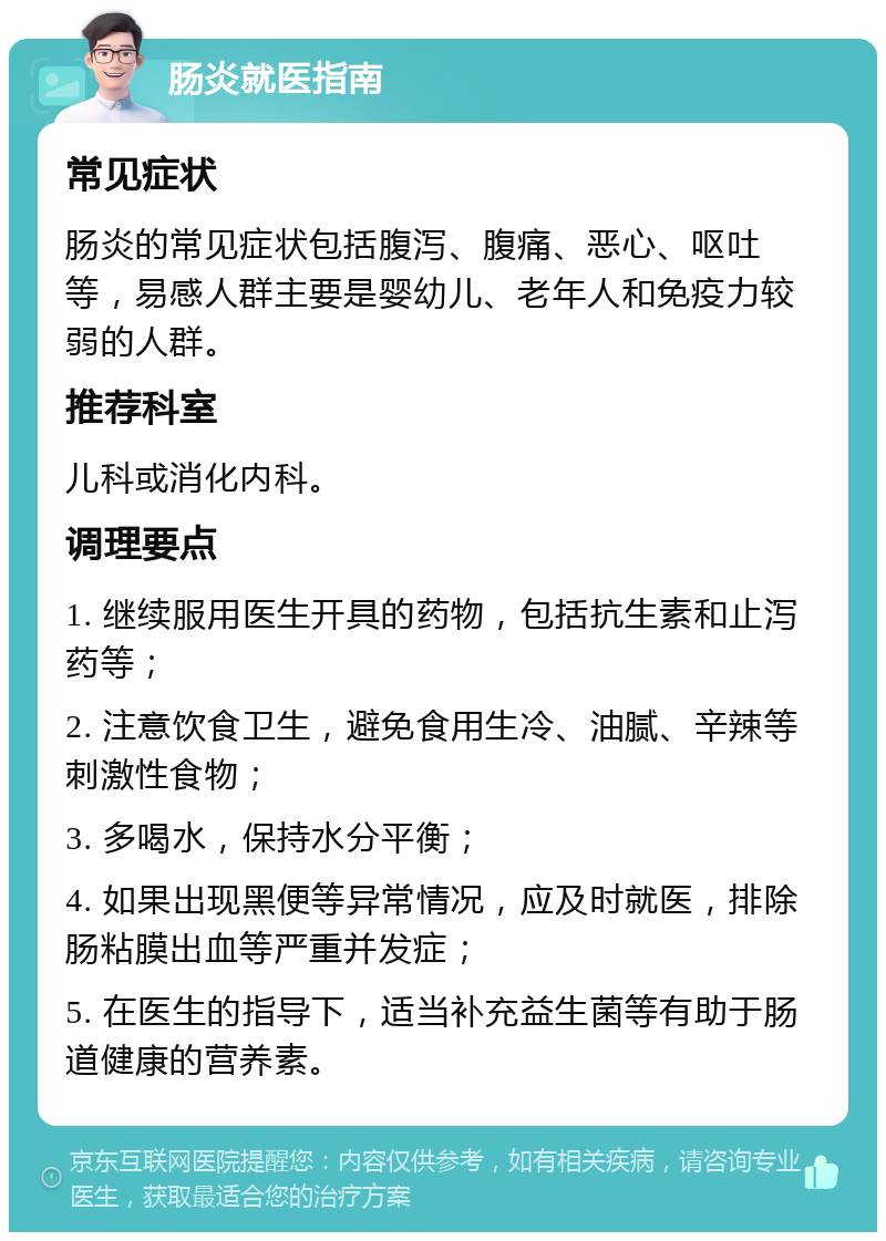 肠炎就医指南 常见症状 肠炎的常见症状包括腹泻、腹痛、恶心、呕吐等，易感人群主要是婴幼儿、老年人和免疫力较弱的人群。 推荐科室 儿科或消化内科。 调理要点 1. 继续服用医生开具的药物，包括抗生素和止泻药等； 2. 注意饮食卫生，避免食用生冷、油腻、辛辣等刺激性食物； 3. 多喝水，保持水分平衡； 4. 如果出现黑便等异常情况，应及时就医，排除肠粘膜出血等严重并发症； 5. 在医生的指导下，适当补充益生菌等有助于肠道健康的营养素。