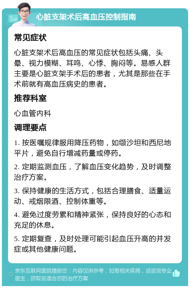 心脏支架术后高血压控制指南 常见症状 心脏支架术后高血压的常见症状包括头痛、头晕、视力模糊、耳鸣、心悸、胸闷等。易感人群主要是心脏支架手术后的患者，尤其是那些在手术前就有高血压病史的患者。 推荐科室 心血管内科 调理要点 1. 按医嘱规律服用降压药物，如缬沙坦和西尼地平片，避免自行增减药量或停药。 2. 定期监测血压，了解血压变化趋势，及时调整治疗方案。 3. 保持健康的生活方式，包括合理膳食、适量运动、戒烟限酒、控制体重等。 4. 避免过度劳累和精神紧张，保持良好的心态和充足的休息。 5. 定期复查，及时处理可能引起血压升高的并发症或其他健康问题。