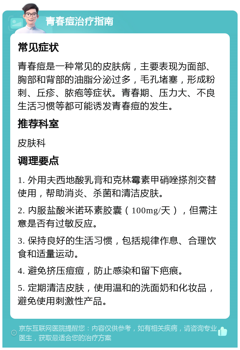 青春痘治疗指南 常见症状 青春痘是一种常见的皮肤病，主要表现为面部、胸部和背部的油脂分泌过多，毛孔堵塞，形成粉刺、丘疹、脓疱等症状。青春期、压力大、不良生活习惯等都可能诱发青春痘的发生。 推荐科室 皮肤科 调理要点 1. 外用夫西地酸乳膏和克林霉素甲硝唑搽剂交替使用，帮助消炎、杀菌和清洁皮肤。 2. 内服盐酸米诺环素胶囊（100mg/天），但需注意是否有过敏反应。 3. 保持良好的生活习惯，包括规律作息、合理饮食和适量运动。 4. 避免挤压痘痘，防止感染和留下疤痕。 5. 定期清洁皮肤，使用温和的洗面奶和化妆品，避免使用刺激性产品。