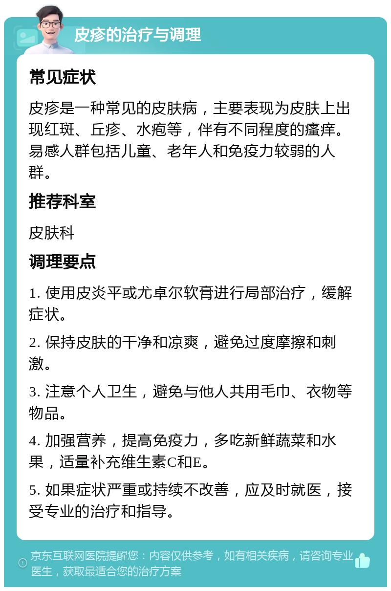 皮疹的治疗与调理 常见症状 皮疹是一种常见的皮肤病，主要表现为皮肤上出现红斑、丘疹、水疱等，伴有不同程度的瘙痒。易感人群包括儿童、老年人和免疫力较弱的人群。 推荐科室 皮肤科 调理要点 1. 使用皮炎平或尤卓尔软膏进行局部治疗，缓解症状。 2. 保持皮肤的干净和凉爽，避免过度摩擦和刺激。 3. 注意个人卫生，避免与他人共用毛巾、衣物等物品。 4. 加强营养，提高免疫力，多吃新鲜蔬菜和水果，适量补充维生素C和E。 5. 如果症状严重或持续不改善，应及时就医，接受专业的治疗和指导。