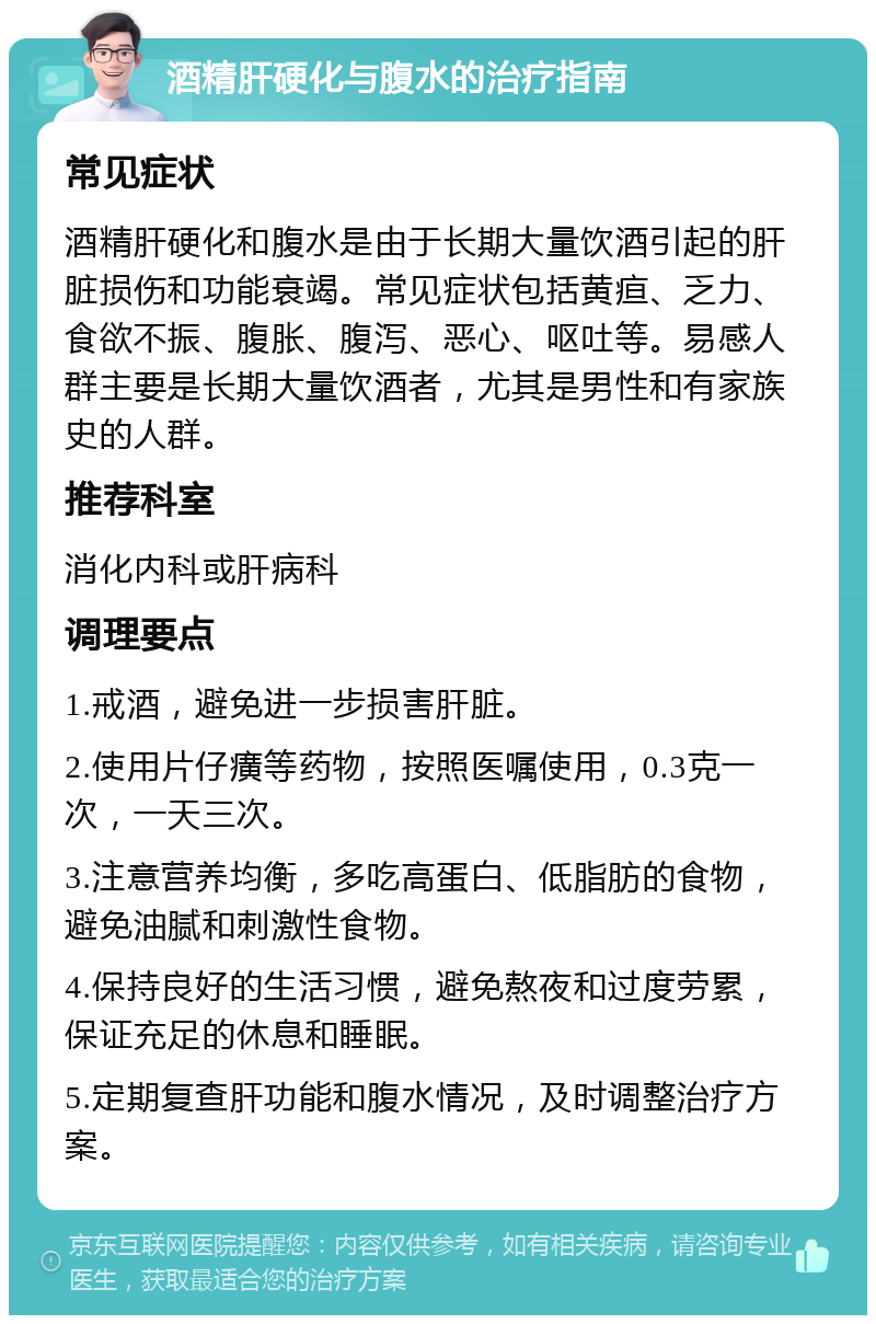 酒精肝硬化与腹水的治疗指南 常见症状 酒精肝硬化和腹水是由于长期大量饮酒引起的肝脏损伤和功能衰竭。常见症状包括黄疸、乏力、食欲不振、腹胀、腹泻、恶心、呕吐等。易感人群主要是长期大量饮酒者，尤其是男性和有家族史的人群。 推荐科室 消化内科或肝病科 调理要点 1.戒酒，避免进一步损害肝脏。 2.使用片仔癀等药物，按照医嘱使用，0.3克一次，一天三次。 3.注意营养均衡，多吃高蛋白、低脂肪的食物，避免油腻和刺激性食物。 4.保持良好的生活习惯，避免熬夜和过度劳累，保证充足的休息和睡眠。 5.定期复查肝功能和腹水情况，及时调整治疗方案。