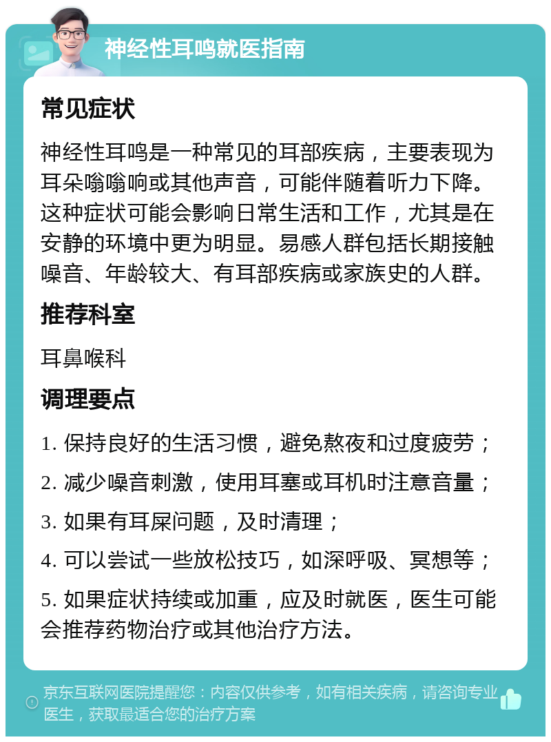 神经性耳鸣就医指南 常见症状 神经性耳鸣是一种常见的耳部疾病，主要表现为耳朵嗡嗡响或其他声音，可能伴随着听力下降。这种症状可能会影响日常生活和工作，尤其是在安静的环境中更为明显。易感人群包括长期接触噪音、年龄较大、有耳部疾病或家族史的人群。 推荐科室 耳鼻喉科 调理要点 1. 保持良好的生活习惯，避免熬夜和过度疲劳； 2. 减少噪音刺激，使用耳塞或耳机时注意音量； 3. 如果有耳屎问题，及时清理； 4. 可以尝试一些放松技巧，如深呼吸、冥想等； 5. 如果症状持续或加重，应及时就医，医生可能会推荐药物治疗或其他治疗方法。