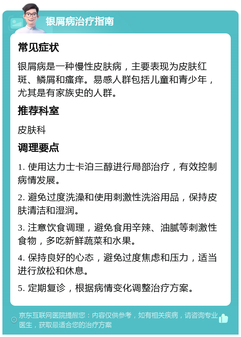 银屑病治疗指南 常见症状 银屑病是一种慢性皮肤病，主要表现为皮肤红斑、鳞屑和瘙痒。易感人群包括儿童和青少年，尤其是有家族史的人群。 推荐科室 皮肤科 调理要点 1. 使用达力士卡泊三醇进行局部治疗，有效控制病情发展。 2. 避免过度洗澡和使用刺激性洗浴用品，保持皮肤清洁和湿润。 3. 注意饮食调理，避免食用辛辣、油腻等刺激性食物，多吃新鲜蔬菜和水果。 4. 保持良好的心态，避免过度焦虑和压力，适当进行放松和休息。 5. 定期复诊，根据病情变化调整治疗方案。