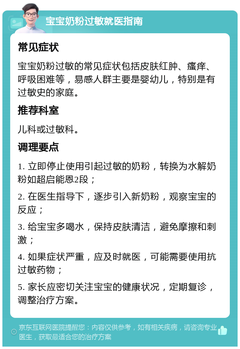 宝宝奶粉过敏就医指南 常见症状 宝宝奶粉过敏的常见症状包括皮肤红肿、瘙痒、呼吸困难等，易感人群主要是婴幼儿，特别是有过敏史的家庭。 推荐科室 儿科或过敏科。 调理要点 1. 立即停止使用引起过敏的奶粉，转换为水解奶粉如超启能恩2段； 2. 在医生指导下，逐步引入新奶粉，观察宝宝的反应； 3. 给宝宝多喝水，保持皮肤清洁，避免摩擦和刺激； 4. 如果症状严重，应及时就医，可能需要使用抗过敏药物； 5. 家长应密切关注宝宝的健康状况，定期复诊，调整治疗方案。