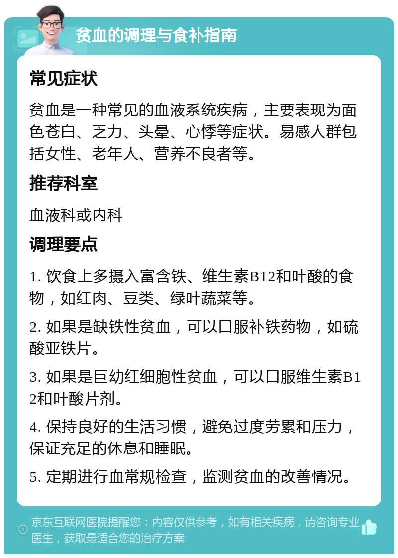 贫血的调理与食补指南 常见症状 贫血是一种常见的血液系统疾病，主要表现为面色苍白、乏力、头晕、心悸等症状。易感人群包括女性、老年人、营养不良者等。 推荐科室 血液科或内科 调理要点 1. 饮食上多摄入富含铁、维生素B12和叶酸的食物，如红肉、豆类、绿叶蔬菜等。 2. 如果是缺铁性贫血，可以口服补铁药物，如硫酸亚铁片。 3. 如果是巨幼红细胞性贫血，可以口服维生素B12和叶酸片剂。 4. 保持良好的生活习惯，避免过度劳累和压力，保证充足的休息和睡眠。 5. 定期进行血常规检查，监测贫血的改善情况。