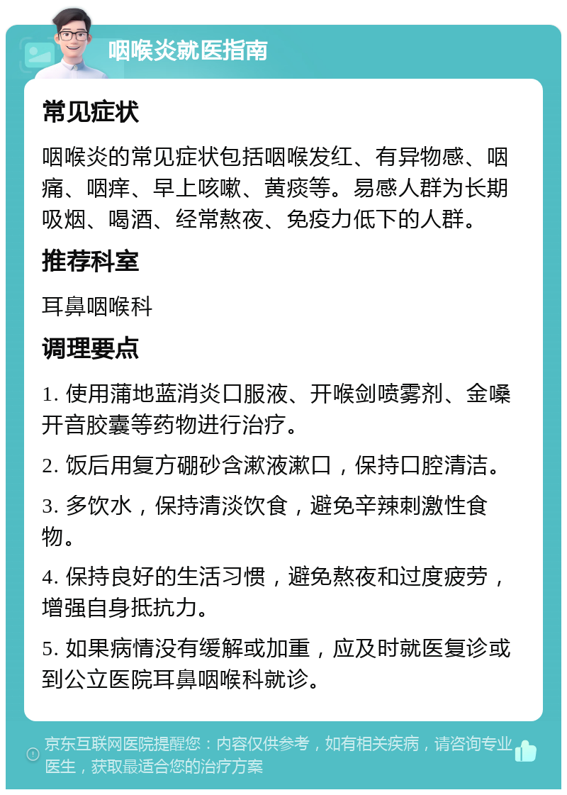 咽喉炎就医指南 常见症状 咽喉炎的常见症状包括咽喉发红、有异物感、咽痛、咽痒、早上咳嗽、黄痰等。易感人群为长期吸烟、喝酒、经常熬夜、免疫力低下的人群。 推荐科室 耳鼻咽喉科 调理要点 1. 使用蒲地蓝消炎口服液、开喉剑喷雾剂、金嗓开音胶囊等药物进行治疗。 2. 饭后用复方硼砂含漱液漱口，保持口腔清洁。 3. 多饮水，保持清淡饮食，避免辛辣刺激性食物。 4. 保持良好的生活习惯，避免熬夜和过度疲劳，增强自身抵抗力。 5. 如果病情没有缓解或加重，应及时就医复诊或到公立医院耳鼻咽喉科就诊。