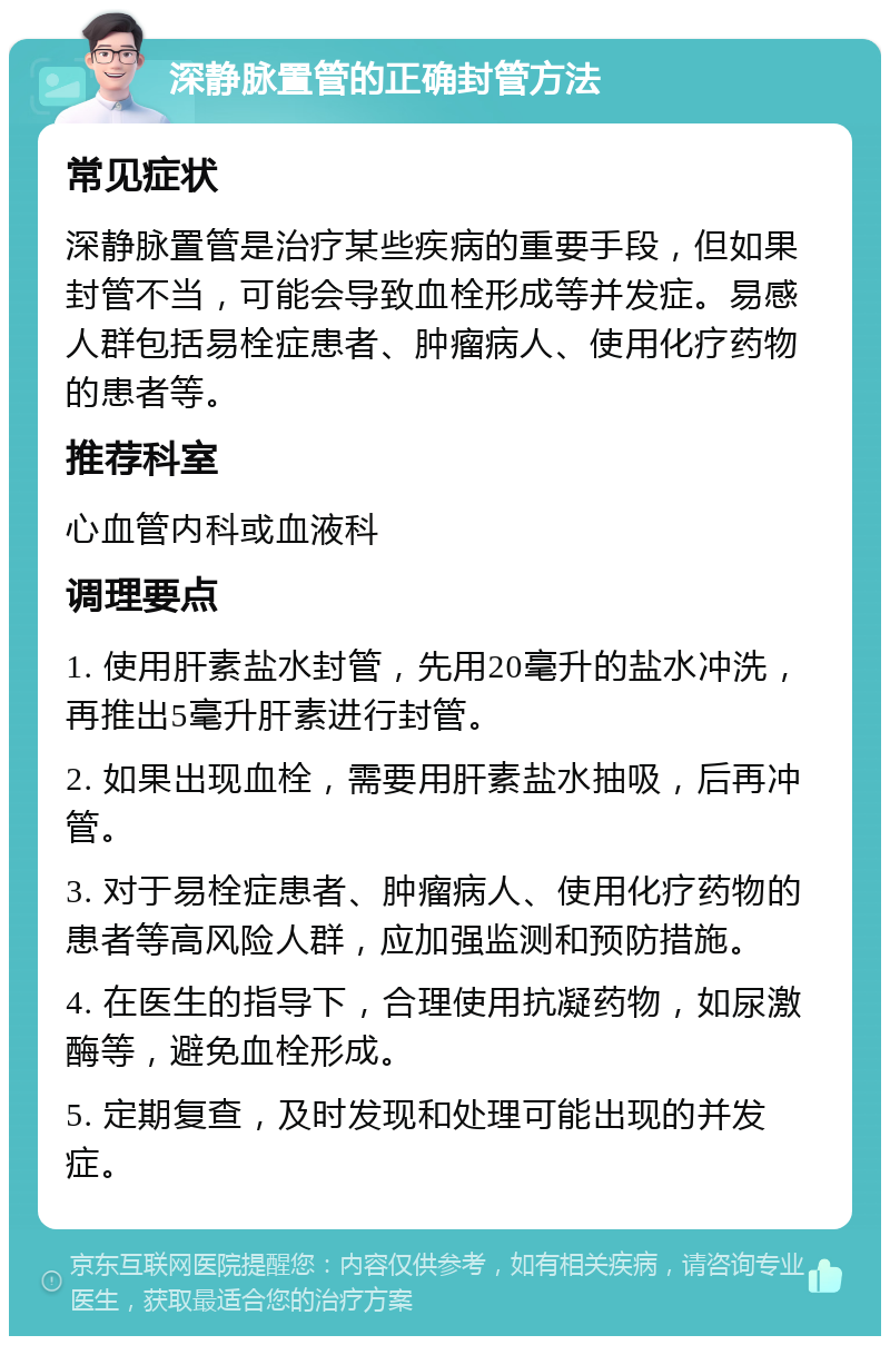 深静脉置管的正确封管方法 常见症状 深静脉置管是治疗某些疾病的重要手段，但如果封管不当，可能会导致血栓形成等并发症。易感人群包括易栓症患者、肿瘤病人、使用化疗药物的患者等。 推荐科室 心血管内科或血液科 调理要点 1. 使用肝素盐水封管，先用20毫升的盐水冲洗，再推出5毫升肝素进行封管。 2. 如果出现血栓，需要用肝素盐水抽吸，后再冲管。 3. 对于易栓症患者、肿瘤病人、使用化疗药物的患者等高风险人群，应加强监测和预防措施。 4. 在医生的指导下，合理使用抗凝药物，如尿激酶等，避免血栓形成。 5. 定期复查，及时发现和处理可能出现的并发症。