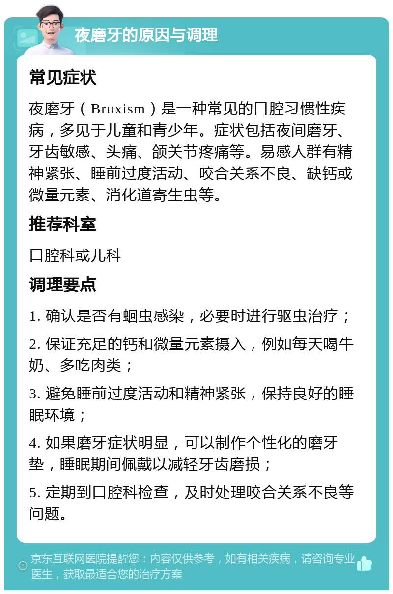 夜磨牙的原因与调理 常见症状 夜磨牙（Bruxism）是一种常见的口腔习惯性疾病，多见于儿童和青少年。症状包括夜间磨牙、牙齿敏感、头痛、颌关节疼痛等。易感人群有精神紧张、睡前过度活动、咬合关系不良、缺钙或微量元素、消化道寄生虫等。 推荐科室 口腔科或儿科 调理要点 1. 确认是否有蛔虫感染，必要时进行驱虫治疗； 2. 保证充足的钙和微量元素摄入，例如每天喝牛奶、多吃肉类； 3. 避免睡前过度活动和精神紧张，保持良好的睡眠环境； 4. 如果磨牙症状明显，可以制作个性化的磨牙垫，睡眠期间佩戴以减轻牙齿磨损； 5. 定期到口腔科检查，及时处理咬合关系不良等问题。