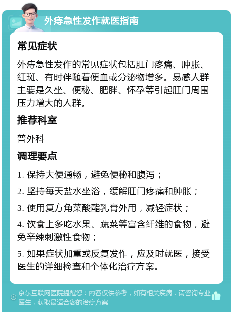 外痔急性发作就医指南 常见症状 外痔急性发作的常见症状包括肛门疼痛、肿胀、红斑、有时伴随着便血或分泌物增多。易感人群主要是久坐、便秘、肥胖、怀孕等引起肛门周围压力增大的人群。 推荐科室 普外科 调理要点 1. 保持大便通畅，避免便秘和腹泻； 2. 坚持每天盐水坐浴，缓解肛门疼痛和肿胀； 3. 使用复方角菜酸酯乳膏外用，减轻症状； 4. 饮食上多吃水果、蔬菜等富含纤维的食物，避免辛辣刺激性食物； 5. 如果症状加重或反复发作，应及时就医，接受医生的详细检查和个体化治疗方案。