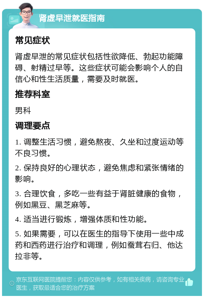 肾虚早泄就医指南 常见症状 肾虚早泄的常见症状包括性欲降低、勃起功能障碍、射精过早等。这些症状可能会影响个人的自信心和性生活质量，需要及时就医。 推荐科室 男科 调理要点 1. 调整生活习惯，避免熬夜、久坐和过度运动等不良习惯。 2. 保持良好的心理状态，避免焦虑和紧张情绪的影响。 3. 合理饮食，多吃一些有益于肾脏健康的食物，例如黑豆、黑芝麻等。 4. 适当进行锻炼，增强体质和性功能。 5. 如果需要，可以在医生的指导下使用一些中成药和西药进行治疗和调理，例如蚕茸右归、他达拉非等。