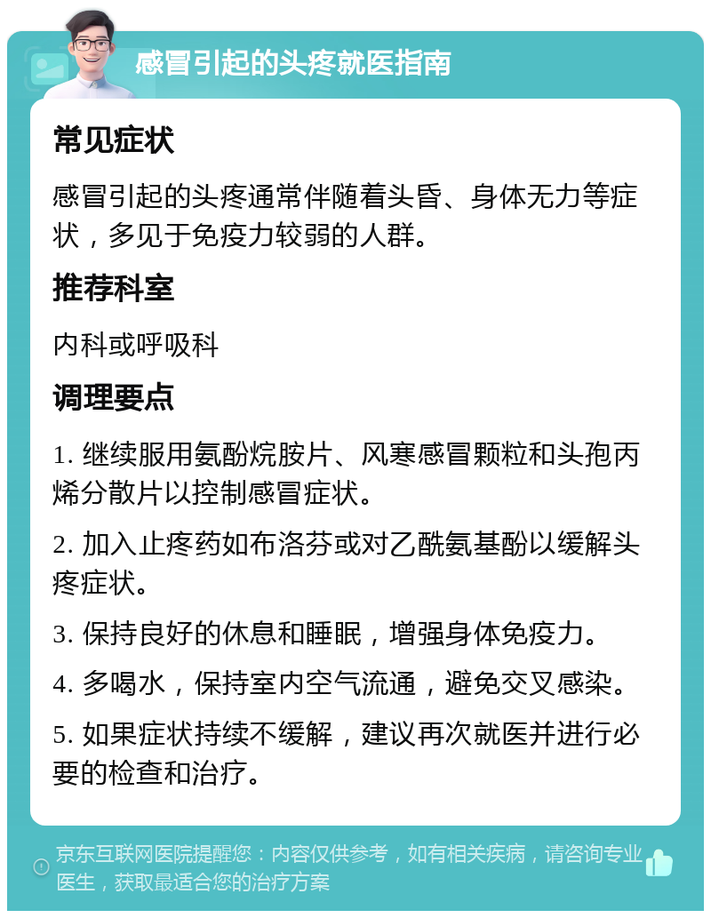 感冒引起的头疼就医指南 常见症状 感冒引起的头疼通常伴随着头昏、身体无力等症状，多见于免疫力较弱的人群。 推荐科室 内科或呼吸科 调理要点 1. 继续服用氨酚烷胺片、风寒感冒颗粒和头孢丙烯分散片以控制感冒症状。 2. 加入止疼药如布洛芬或对乙酰氨基酚以缓解头疼症状。 3. 保持良好的休息和睡眠，增强身体免疫力。 4. 多喝水，保持室内空气流通，避免交叉感染。 5. 如果症状持续不缓解，建议再次就医并进行必要的检查和治疗。