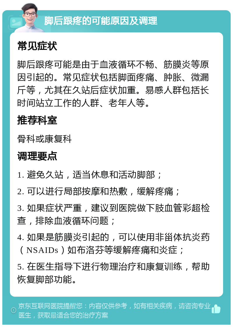 脚后跟疼的可能原因及调理 常见症状 脚后跟疼可能是由于血液循环不畅、筋膜炎等原因引起的。常见症状包括脚面疼痛、肿胀、微漏斤等，尤其在久站后症状加重。易感人群包括长时间站立工作的人群、老年人等。 推荐科室 骨科或康复科 调理要点 1. 避免久站，适当休息和活动脚部； 2. 可以进行局部按摩和热敷，缓解疼痛； 3. 如果症状严重，建议到医院做下肢血管彩超检查，排除血液循环问题； 4. 如果是筋膜炎引起的，可以使用非甾体抗炎药（NSAIDs）如布洛芬等缓解疼痛和炎症； 5. 在医生指导下进行物理治疗和康复训练，帮助恢复脚部功能。