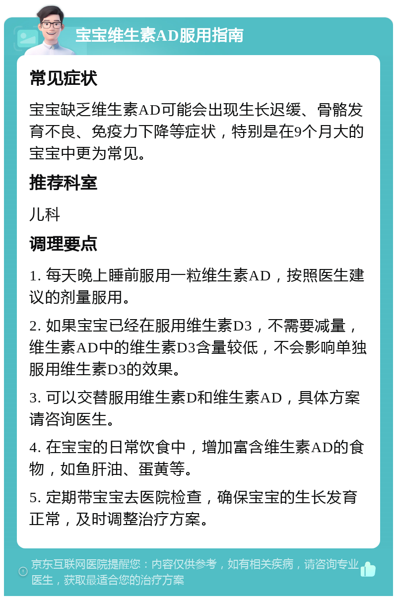 宝宝维生素AD服用指南 常见症状 宝宝缺乏维生素AD可能会出现生长迟缓、骨骼发育不良、免疫力下降等症状，特别是在9个月大的宝宝中更为常见。 推荐科室 儿科 调理要点 1. 每天晚上睡前服用一粒维生素AD，按照医生建议的剂量服用。 2. 如果宝宝已经在服用维生素D3，不需要减量，维生素AD中的维生素D3含量较低，不会影响单独服用维生素D3的效果。 3. 可以交替服用维生素D和维生素AD，具体方案请咨询医生。 4. 在宝宝的日常饮食中，增加富含维生素AD的食物，如鱼肝油、蛋黄等。 5. 定期带宝宝去医院检查，确保宝宝的生长发育正常，及时调整治疗方案。