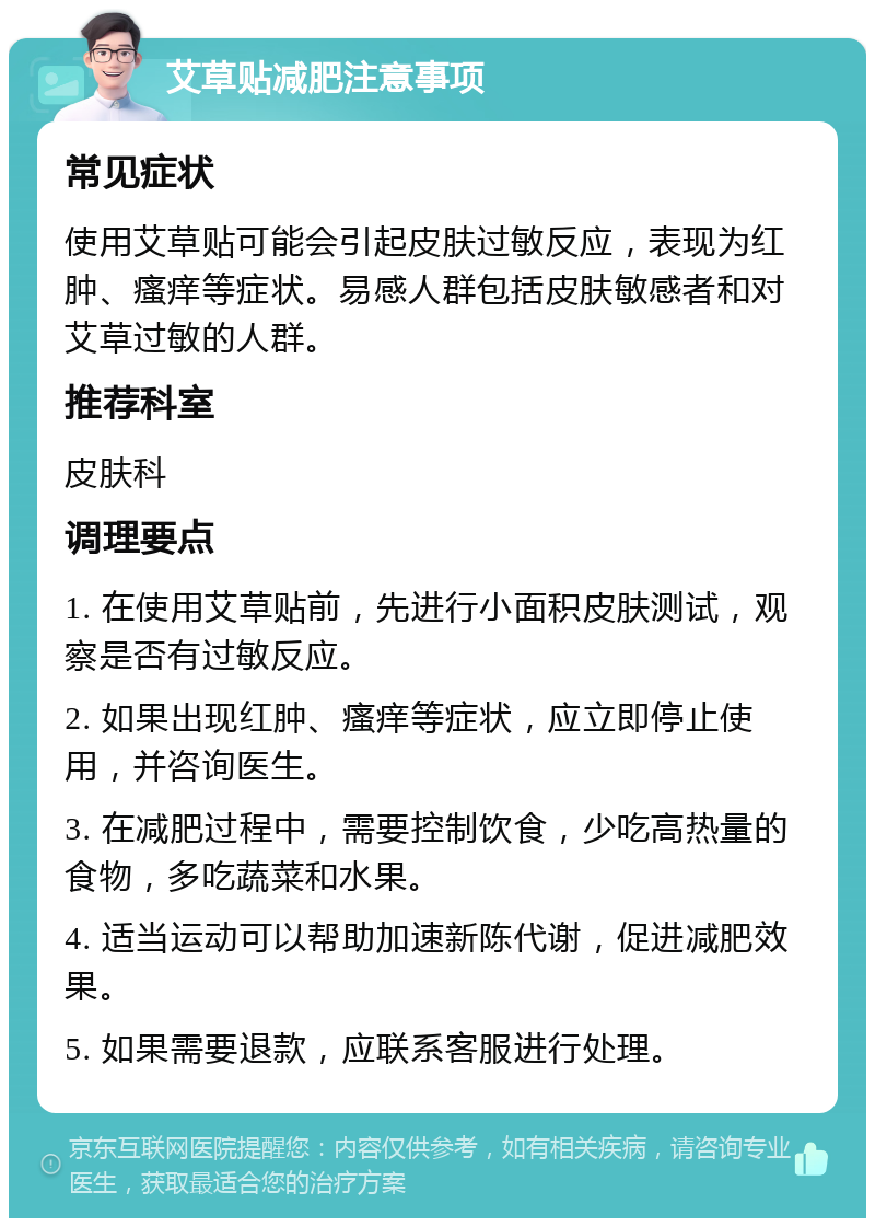 艾草贴减肥注意事项 常见症状 使用艾草贴可能会引起皮肤过敏反应，表现为红肿、瘙痒等症状。易感人群包括皮肤敏感者和对艾草过敏的人群。 推荐科室 皮肤科 调理要点 1. 在使用艾草贴前，先进行小面积皮肤测试，观察是否有过敏反应。 2. 如果出现红肿、瘙痒等症状，应立即停止使用，并咨询医生。 3. 在减肥过程中，需要控制饮食，少吃高热量的食物，多吃蔬菜和水果。 4. 适当运动可以帮助加速新陈代谢，促进减肥效果。 5. 如果需要退款，应联系客服进行处理。