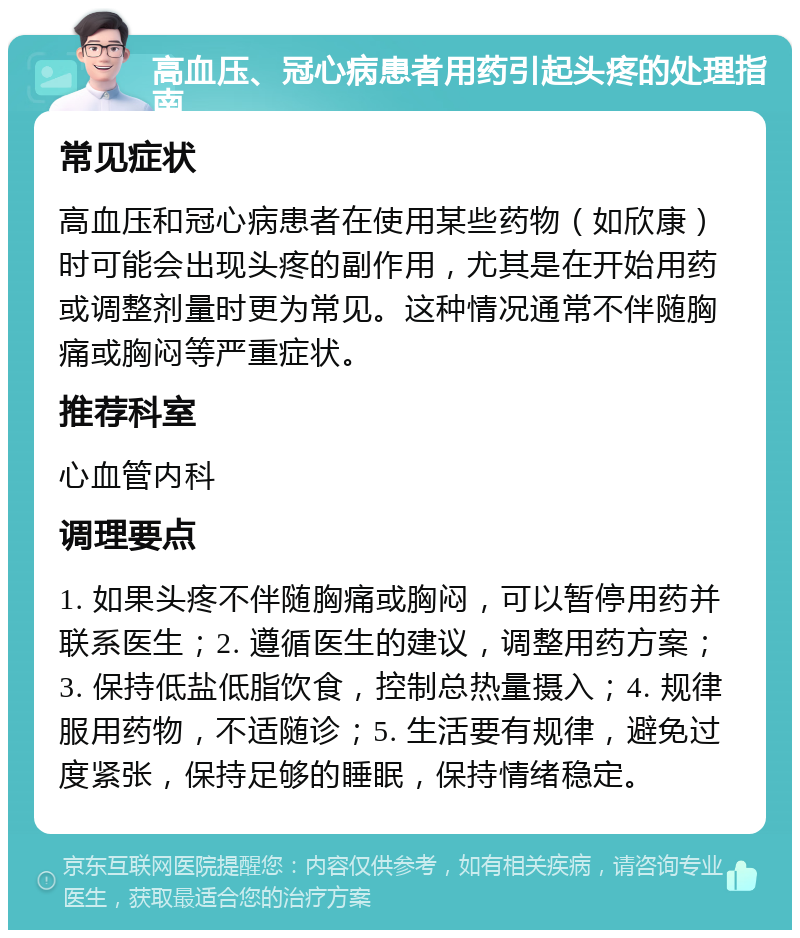 高血压、冠心病患者用药引起头疼的处理指南 常见症状 高血压和冠心病患者在使用某些药物（如欣康）时可能会出现头疼的副作用，尤其是在开始用药或调整剂量时更为常见。这种情况通常不伴随胸痛或胸闷等严重症状。 推荐科室 心血管内科 调理要点 1. 如果头疼不伴随胸痛或胸闷，可以暂停用药并联系医生；2. 遵循医生的建议，调整用药方案；3. 保持低盐低脂饮食，控制总热量摄入；4. 规律服用药物，不适随诊；5. 生活要有规律，避免过度紧张，保持足够的睡眠，保持情绪稳定。