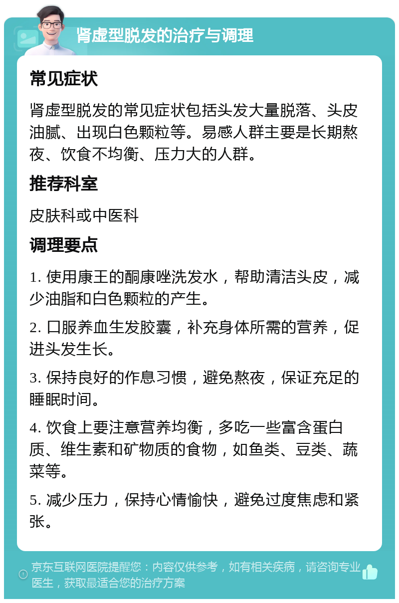 肾虚型脱发的治疗与调理 常见症状 肾虚型脱发的常见症状包括头发大量脱落、头皮油腻、出现白色颗粒等。易感人群主要是长期熬夜、饮食不均衡、压力大的人群。 推荐科室 皮肤科或中医科 调理要点 1. 使用康王的酮康唑洗发水，帮助清洁头皮，减少油脂和白色颗粒的产生。 2. 口服养血生发胶囊，补充身体所需的营养，促进头发生长。 3. 保持良好的作息习惯，避免熬夜，保证充足的睡眠时间。 4. 饮食上要注意营养均衡，多吃一些富含蛋白质、维生素和矿物质的食物，如鱼类、豆类、蔬菜等。 5. 减少压力，保持心情愉快，避免过度焦虑和紧张。