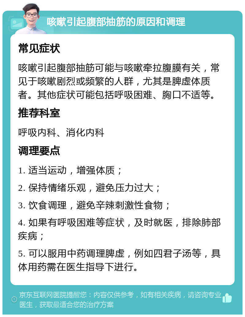 咳嗽引起腹部抽筋的原因和调理 常见症状 咳嗽引起腹部抽筋可能与咳嗽牵拉腹膜有关，常见于咳嗽剧烈或频繁的人群，尤其是脾虚体质者。其他症状可能包括呼吸困难、胸口不适等。 推荐科室 呼吸内科、消化内科 调理要点 1. 适当运动，增强体质； 2. 保持情绪乐观，避免压力过大； 3. 饮食调理，避免辛辣刺激性食物； 4. 如果有呼吸困难等症状，及时就医，排除肺部疾病； 5. 可以服用中药调理脾虚，例如四君子汤等，具体用药需在医生指导下进行。