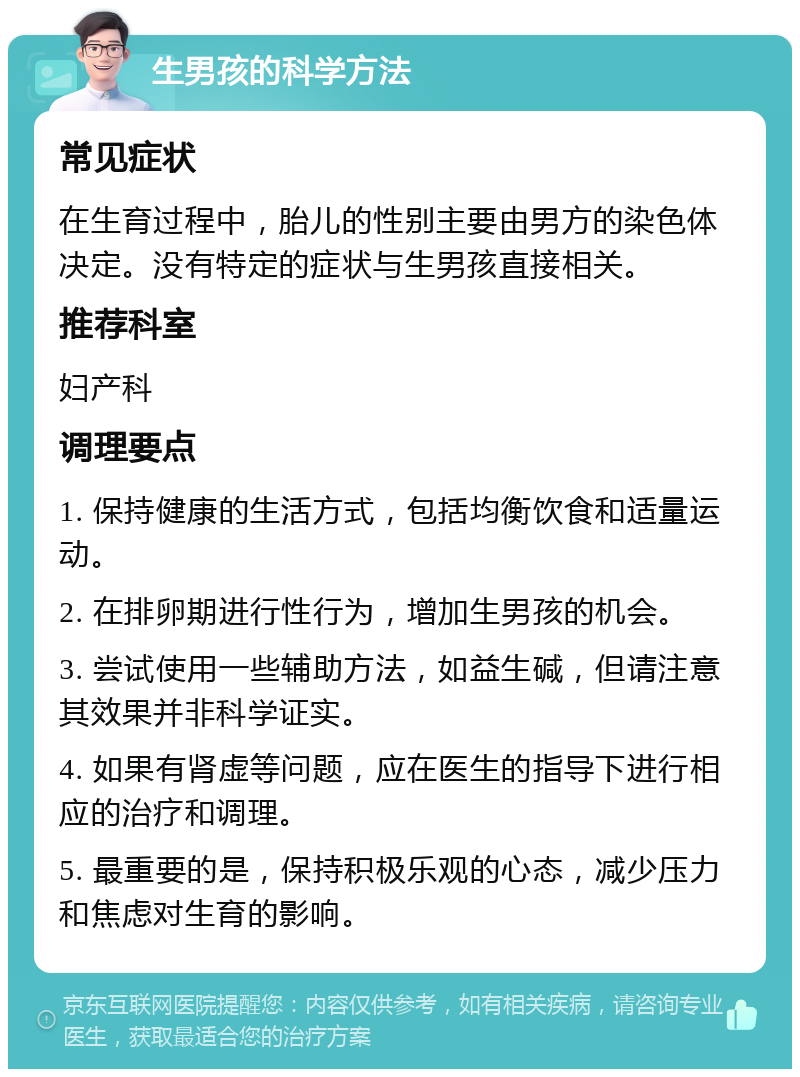 生男孩的科学方法 常见症状 在生育过程中，胎儿的性别主要由男方的染色体决定。没有特定的症状与生男孩直接相关。 推荐科室 妇产科 调理要点 1. 保持健康的生活方式，包括均衡饮食和适量运动。 2. 在排卵期进行性行为，增加生男孩的机会。 3. 尝试使用一些辅助方法，如益生碱，但请注意其效果并非科学证实。 4. 如果有肾虚等问题，应在医生的指导下进行相应的治疗和调理。 5. 最重要的是，保持积极乐观的心态，减少压力和焦虑对生育的影响。