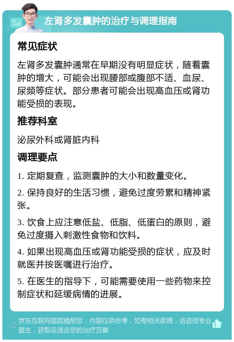 左肾多发囊肿的治疗与调理指南 常见症状 左肾多发囊肿通常在早期没有明显症状，随着囊肿的增大，可能会出现腰部或腹部不适、血尿、尿频等症状。部分患者可能会出现高血压或肾功能受损的表现。 推荐科室 泌尿外科或肾脏内科 调理要点 1. 定期复查，监测囊肿的大小和数量变化。 2. 保持良好的生活习惯，避免过度劳累和精神紧张。 3. 饮食上应注意低盐、低脂、低蛋白的原则，避免过度摄入刺激性食物和饮料。 4. 如果出现高血压或肾功能受损的症状，应及时就医并按医嘱进行治疗。 5. 在医生的指导下，可能需要使用一些药物来控制症状和延缓病情的进展。