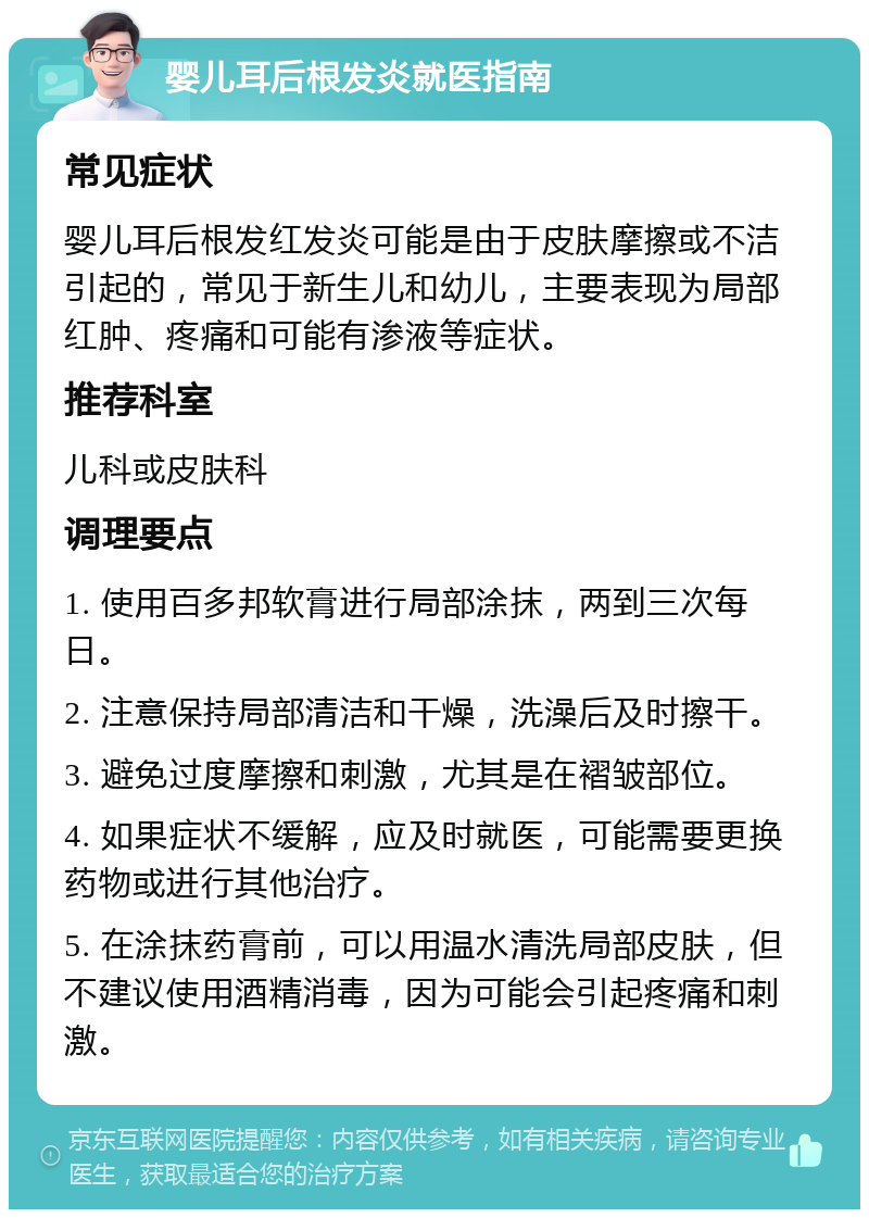 婴儿耳后根发炎就医指南 常见症状 婴儿耳后根发红发炎可能是由于皮肤摩擦或不洁引起的，常见于新生儿和幼儿，主要表现为局部红肿、疼痛和可能有渗液等症状。 推荐科室 儿科或皮肤科 调理要点 1. 使用百多邦软膏进行局部涂抹，两到三次每日。 2. 注意保持局部清洁和干燥，洗澡后及时擦干。 3. 避免过度摩擦和刺激，尤其是在褶皱部位。 4. 如果症状不缓解，应及时就医，可能需要更换药物或进行其他治疗。 5. 在涂抹药膏前，可以用温水清洗局部皮肤，但不建议使用酒精消毒，因为可能会引起疼痛和刺激。