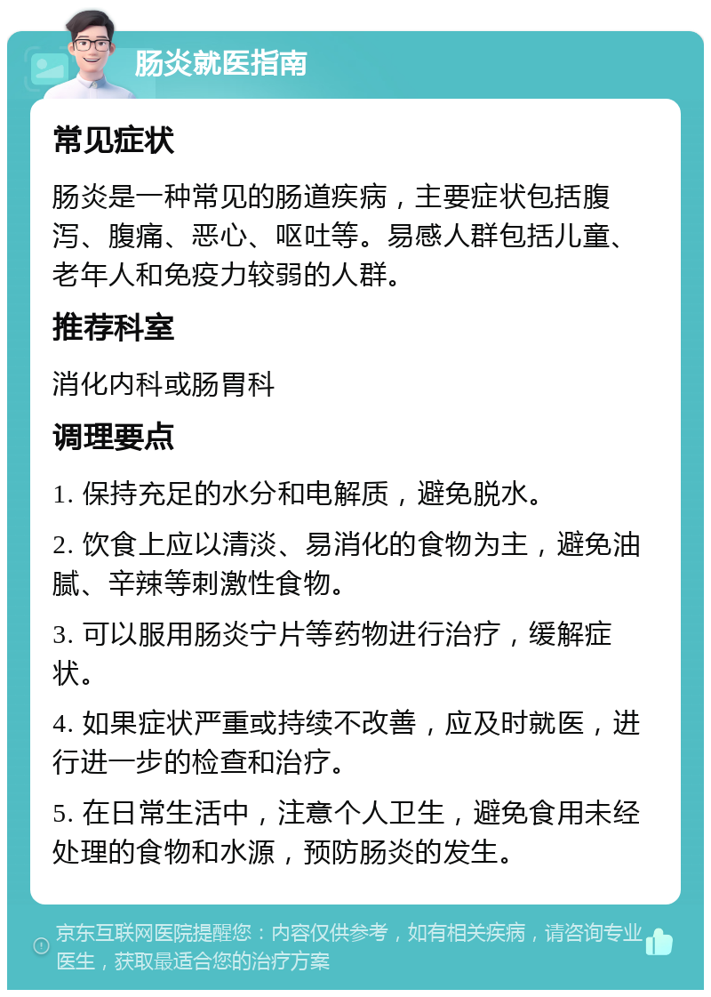 肠炎就医指南 常见症状 肠炎是一种常见的肠道疾病，主要症状包括腹泻、腹痛、恶心、呕吐等。易感人群包括儿童、老年人和免疫力较弱的人群。 推荐科室 消化内科或肠胃科 调理要点 1. 保持充足的水分和电解质，避免脱水。 2. 饮食上应以清淡、易消化的食物为主，避免油腻、辛辣等刺激性食物。 3. 可以服用肠炎宁片等药物进行治疗，缓解症状。 4. 如果症状严重或持续不改善，应及时就医，进行进一步的检查和治疗。 5. 在日常生活中，注意个人卫生，避免食用未经处理的食物和水源，预防肠炎的发生。