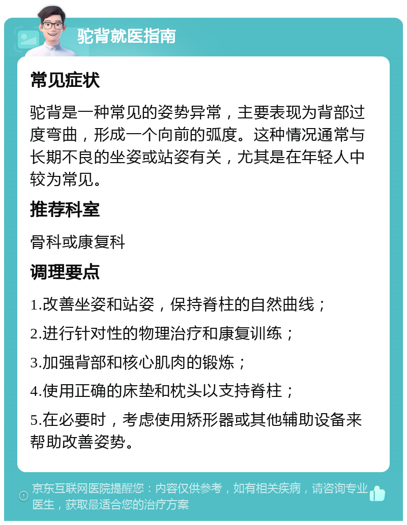 驼背就医指南 常见症状 驼背是一种常见的姿势异常，主要表现为背部过度弯曲，形成一个向前的弧度。这种情况通常与长期不良的坐姿或站姿有关，尤其是在年轻人中较为常见。 推荐科室 骨科或康复科 调理要点 1.改善坐姿和站姿，保持脊柱的自然曲线； 2.进行针对性的物理治疗和康复训练； 3.加强背部和核心肌肉的锻炼； 4.使用正确的床垫和枕头以支持脊柱； 5.在必要时，考虑使用矫形器或其他辅助设备来帮助改善姿势。