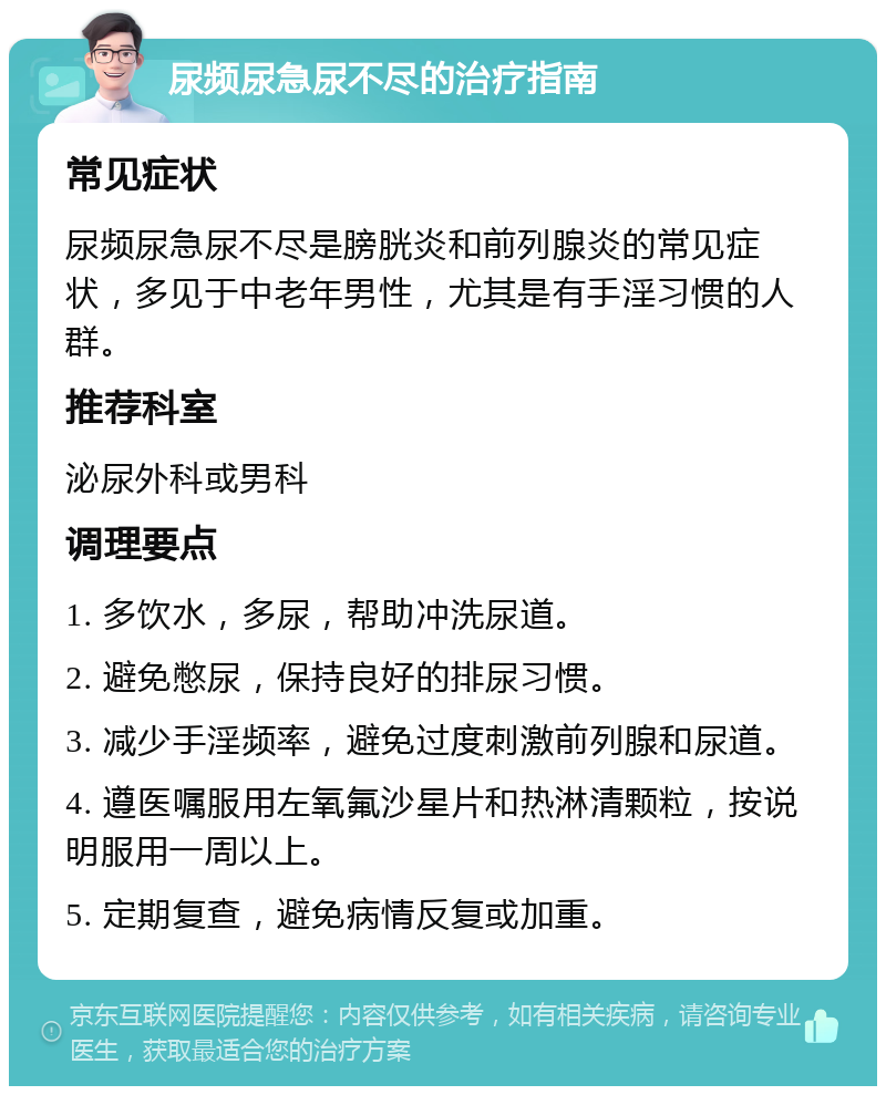 尿频尿急尿不尽的治疗指南 常见症状 尿频尿急尿不尽是膀胱炎和前列腺炎的常见症状，多见于中老年男性，尤其是有手淫习惯的人群。 推荐科室 泌尿外科或男科 调理要点 1. 多饮水，多尿，帮助冲洗尿道。 2. 避免憋尿，保持良好的排尿习惯。 3. 减少手淫频率，避免过度刺激前列腺和尿道。 4. 遵医嘱服用左氧氟沙星片和热淋清颗粒，按说明服用一周以上。 5. 定期复查，避免病情反复或加重。