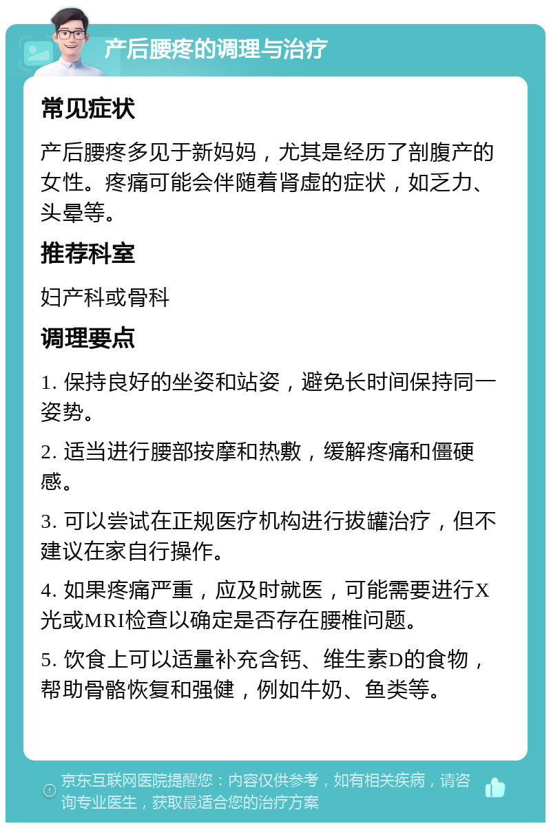 产后腰疼的调理与治疗 常见症状 产后腰疼多见于新妈妈，尤其是经历了剖腹产的女性。疼痛可能会伴随着肾虚的症状，如乏力、头晕等。 推荐科室 妇产科或骨科 调理要点 1. 保持良好的坐姿和站姿，避免长时间保持同一姿势。 2. 适当进行腰部按摩和热敷，缓解疼痛和僵硬感。 3. 可以尝试在正规医疗机构进行拔罐治疗，但不建议在家自行操作。 4. 如果疼痛严重，应及时就医，可能需要进行X光或MRI检查以确定是否存在腰椎问题。 5. 饮食上可以适量补充含钙、维生素D的食物，帮助骨骼恢复和强健，例如牛奶、鱼类等。