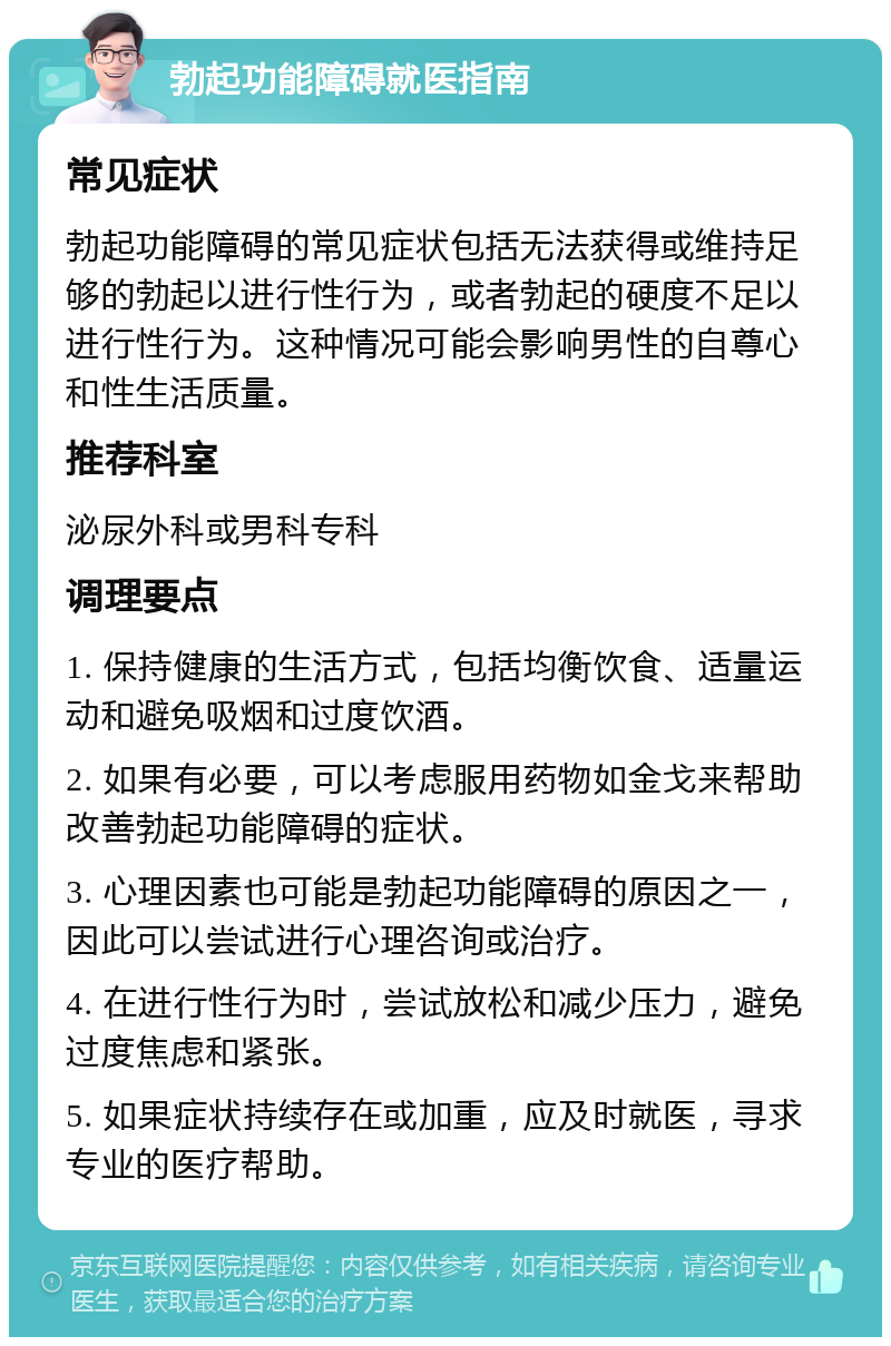 勃起功能障碍就医指南 常见症状 勃起功能障碍的常见症状包括无法获得或维持足够的勃起以进行性行为，或者勃起的硬度不足以进行性行为。这种情况可能会影响男性的自尊心和性生活质量。 推荐科室 泌尿外科或男科专科 调理要点 1. 保持健康的生活方式，包括均衡饮食、适量运动和避免吸烟和过度饮酒。 2. 如果有必要，可以考虑服用药物如金戈来帮助改善勃起功能障碍的症状。 3. 心理因素也可能是勃起功能障碍的原因之一，因此可以尝试进行心理咨询或治疗。 4. 在进行性行为时，尝试放松和减少压力，避免过度焦虑和紧张。 5. 如果症状持续存在或加重，应及时就医，寻求专业的医疗帮助。