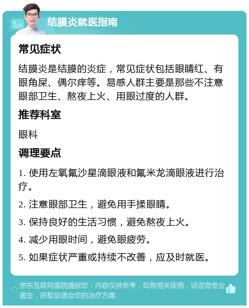 结膜炎就医指南 常见症状 结膜炎是结膜的炎症，常见症状包括眼睛红、有眼角屎、偶尔痒等。易感人群主要是那些不注意眼部卫生、熬夜上火、用眼过度的人群。 推荐科室 眼科 调理要点 1. 使用左氧氟沙星滴眼液和氟米龙滴眼液进行治疗。 2. 注意眼部卫生，避免用手揉眼睛。 3. 保持良好的生活习惯，避免熬夜上火。 4. 减少用眼时间，避免眼疲劳。 5. 如果症状严重或持续不改善，应及时就医。