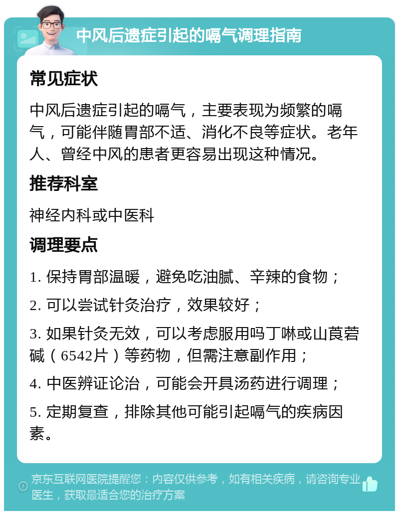 中风后遗症引起的嗝气调理指南 常见症状 中风后遗症引起的嗝气，主要表现为频繁的嗝气，可能伴随胃部不适、消化不良等症状。老年人、曾经中风的患者更容易出现这种情况。 推荐科室 神经内科或中医科 调理要点 1. 保持胃部温暖，避免吃油腻、辛辣的食物； 2. 可以尝试针灸治疗，效果较好； 3. 如果针灸无效，可以考虑服用吗丁啉或山莨菪碱（6542片）等药物，但需注意副作用； 4. 中医辨证论治，可能会开具汤药进行调理； 5. 定期复查，排除其他可能引起嗝气的疾病因素。