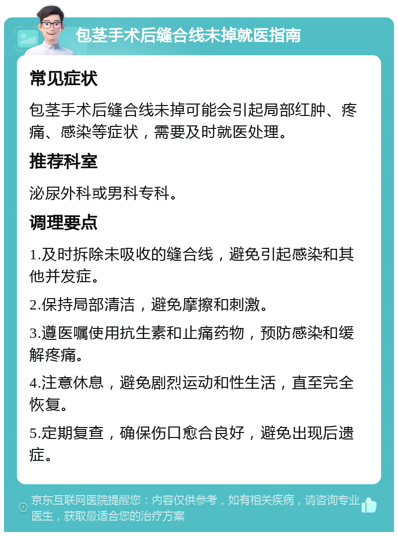 包茎手术后缝合线未掉就医指南 常见症状 包茎手术后缝合线未掉可能会引起局部红肿、疼痛、感染等症状，需要及时就医处理。 推荐科室 泌尿外科或男科专科。 调理要点 1.及时拆除未吸收的缝合线，避免引起感染和其他并发症。 2.保持局部清洁，避免摩擦和刺激。 3.遵医嘱使用抗生素和止痛药物，预防感染和缓解疼痛。 4.注意休息，避免剧烈运动和性生活，直至完全恢复。 5.定期复查，确保伤口愈合良好，避免出现后遗症。