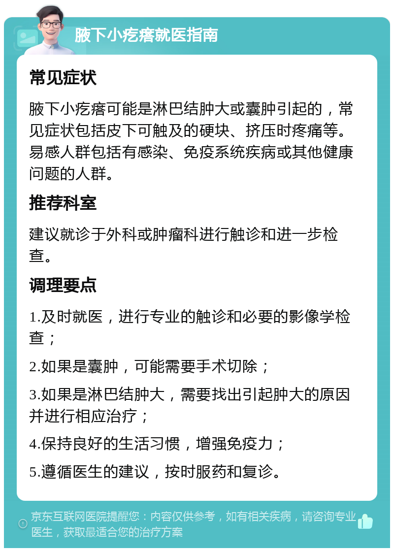 腋下小疙瘩就医指南 常见症状 腋下小疙瘩可能是淋巴结肿大或囊肿引起的，常见症状包括皮下可触及的硬块、挤压时疼痛等。易感人群包括有感染、免疫系统疾病或其他健康问题的人群。 推荐科室 建议就诊于外科或肿瘤科进行触诊和进一步检查。 调理要点 1.及时就医，进行专业的触诊和必要的影像学检查； 2.如果是囊肿，可能需要手术切除； 3.如果是淋巴结肿大，需要找出引起肿大的原因并进行相应治疗； 4.保持良好的生活习惯，增强免疫力； 5.遵循医生的建议，按时服药和复诊。