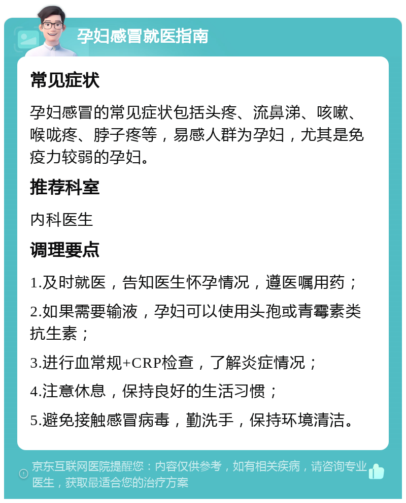 孕妇感冒就医指南 常见症状 孕妇感冒的常见症状包括头疼、流鼻涕、咳嗽、喉咙疼、脖子疼等，易感人群为孕妇，尤其是免疫力较弱的孕妇。 推荐科室 内科医生 调理要点 1.及时就医，告知医生怀孕情况，遵医嘱用药； 2.如果需要输液，孕妇可以使用头孢或青霉素类抗生素； 3.进行血常规+CRP检查，了解炎症情况； 4.注意休息，保持良好的生活习惯； 5.避免接触感冒病毒，勤洗手，保持环境清洁。